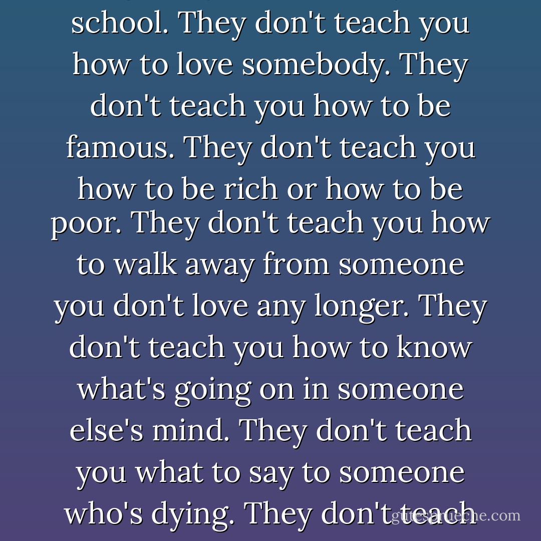I've been making a list of the things they don't teach you at school. They don't teach you how to love somebody. They don't teach you how to be famous. They don't teach you how to be rich or how to be poor. They don't teach you how to walk away from someone you don't love any longer. They don't teach you how to know what's going on in someone else's mind. They don't teach you what to say to someone who's dying. They don't teach you anything worth knowing. - Neil Gaiman