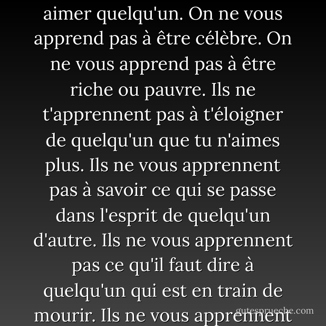 J'ai fait une liste des choses qu'on n'apprend pas à l'école. On ne vous apprend pas à aimer quelqu'un. On ne vous apprend pas à être célèbre. On ne vous apprend pas à être riche ou pauvre. Ils ne t'apprennent pas à t'éloigner de quelqu'un que tu n'aimes plus. Ils ne vous apprennent pas à savoir ce qui se passe dans l'esprit de quelqu'un d'autre. Ils ne vous apprennent pas ce qu'il faut dire à quelqu'un qui est en train de mourir. Ils ne vous apprennent rien qui vaille la peine d'être connu. - Neil Gaiman