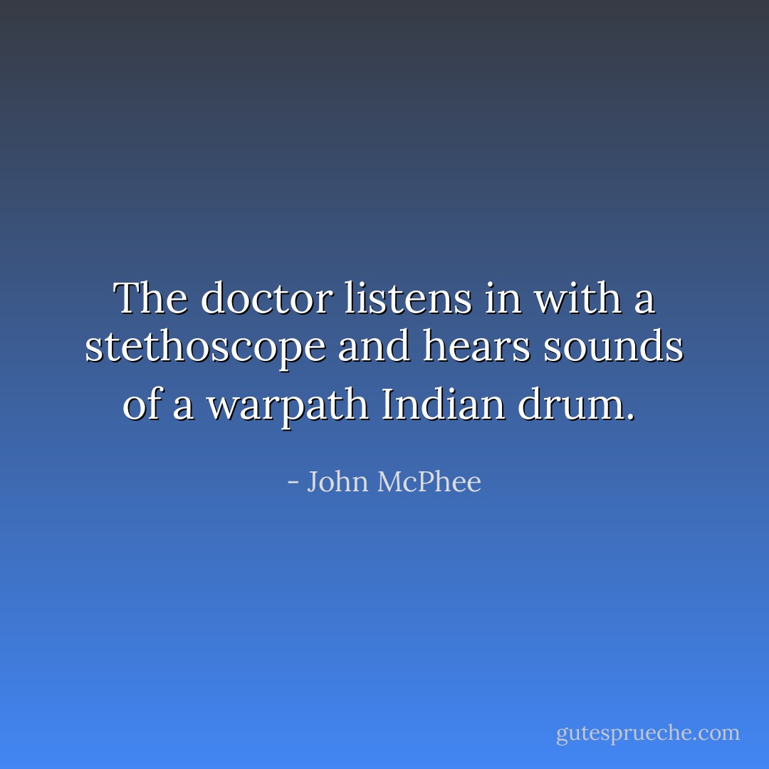 The doctor listens in with a stethoscope and hears sounds of a warpath Indian drum.  - John McPhee