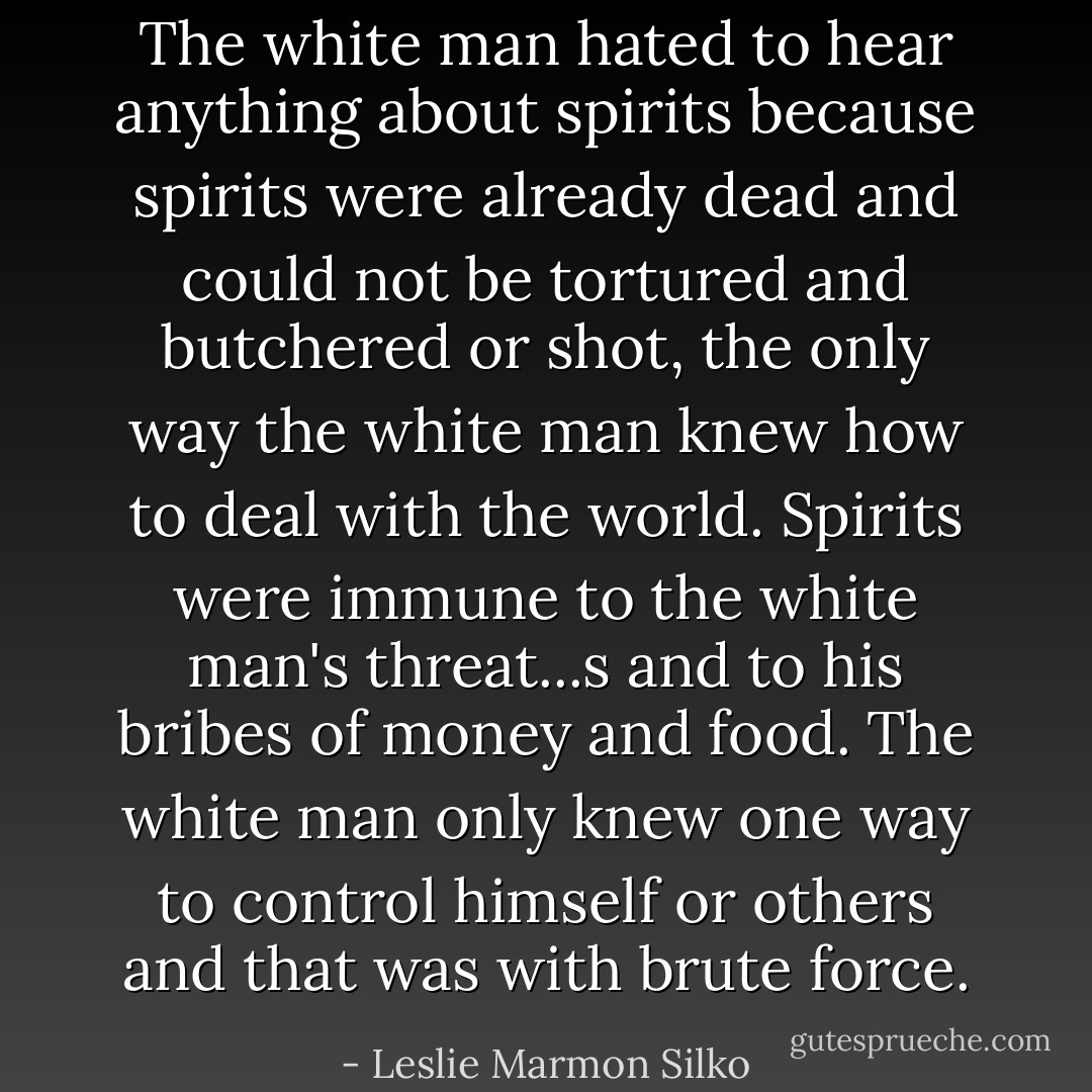 The white man hated to hear anything about spirits because spirits were already dead and could not be tortured and butchered or shot, the only way the white man knew how to deal with the world. Spirits were immune to the white man's threat...s and to his bribes of money and food. The white man only knew one way to control himself or others and that was with brute force. - Leslie Marmon Silko