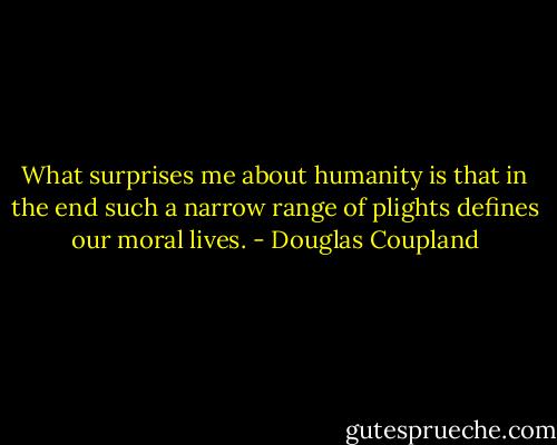 What surprises me about humanity is that in the end such a narrow range of plights defines our moral lives. - Douglas Coupland