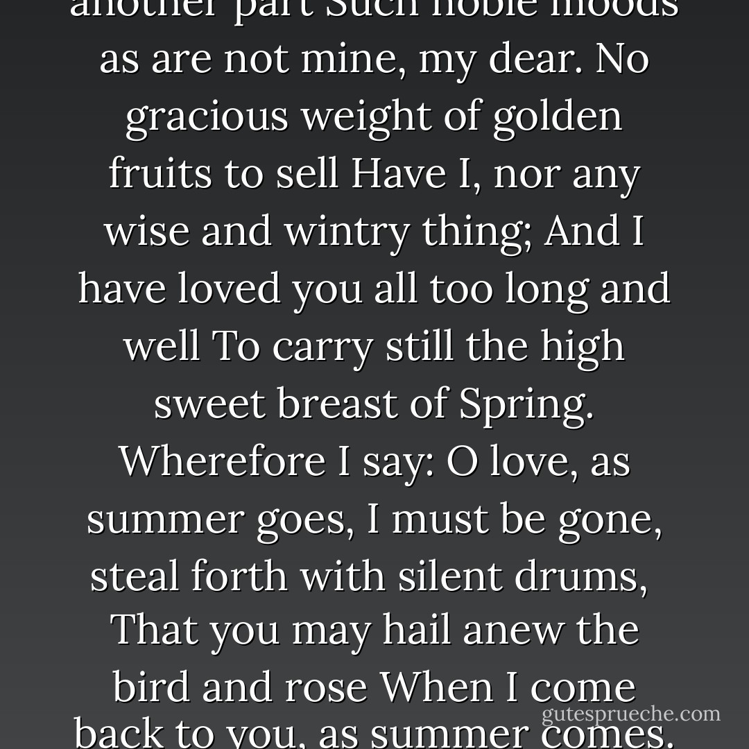 I know I am but summer to your heart,<br />And not the full four seasons of the year;<br />And you must welcome from another part<br />Such noble moods as are not mine, my dear.<br />No gracious weight of golden fruits to sell<br />Have I, nor any wise and wintry thing;<br />And I have loved you all too long and well<br />To carry still the high sweet breast of Spring.<br />Wherefore I say: O love, as summer goes,<br />I must be gone, steal forth with silent drums, <br />That you may hail anew the bird and rose<br />When I come back to you, as summer comes.<br />Else will you seek, at some not distant time, <br />Even your summer in another clime. - Edna St. Vincent Millay