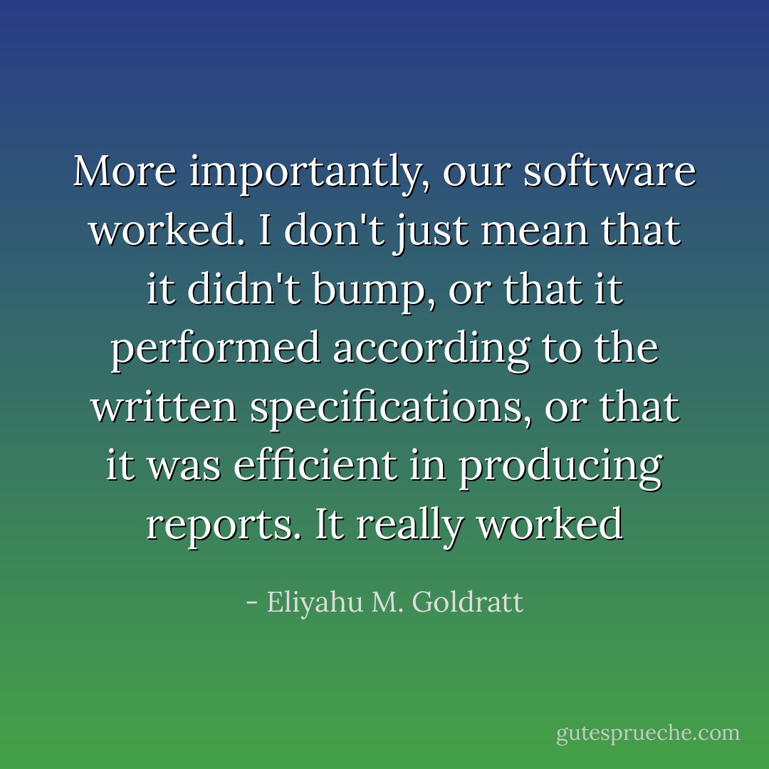 More importantly, our software worked. I don't just mean that it didn't bump, or that it performed according to the written specifications, or that it was efficient in producing reports. It really worked - Eliyahu M. Goldratt