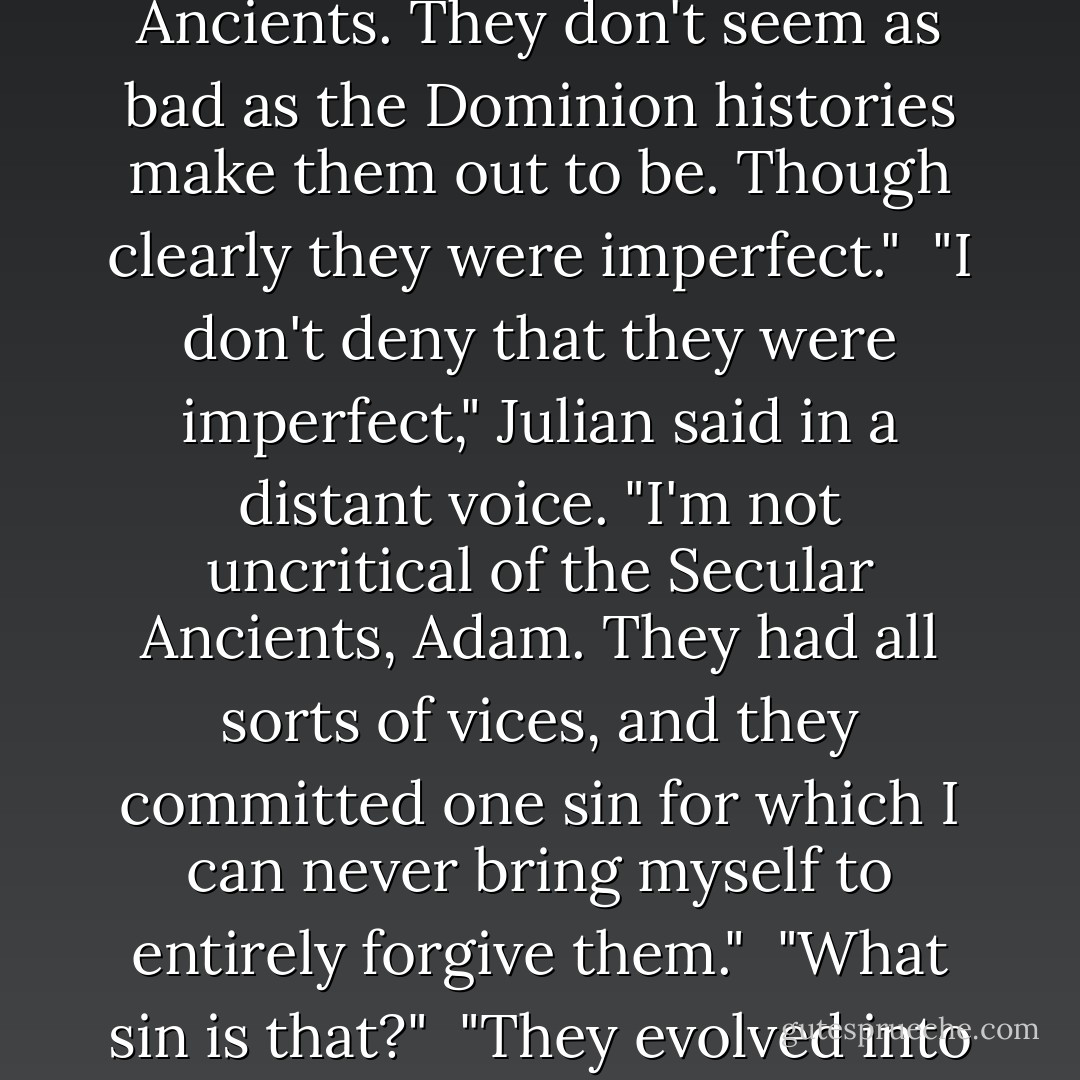 Certainly it's a rare glimpse into the lives of the Secular Ancients. They don't seem as bad as the Dominion histories make them out to be. Though clearly they were imperfect."<br /><br />"I don't deny that they were imperfect," Julian said in a distant voice. "I'm not uncritical of the Secular Ancients, Adam. They had all sorts of vices, and they committed one sin for which I can never bring myself to entirely forgive them."<br /><br />"What sin is that?"<br /><br />"They evolved into us," he said. - Robert Charles Wilson
