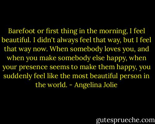 Barefoot or first thing in the morning, I feel beautiful. I didn't always feel that way, but I feel that way now. When somebody loves you, and when you make somebody else happy, when your presence seems to make them happy, you suddenly feel like the most beautiful person in the world. - Angelina Jolie
