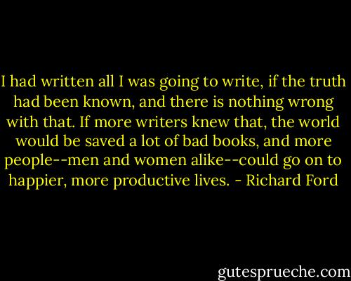 I had written all I was going to write, if the truth had been known, and there is nothing wrong with that. If more writers knew that, the world would be saved a lot of bad books, and more people--men and women alike--could go on to happier, more productive lives. - Richard Ford