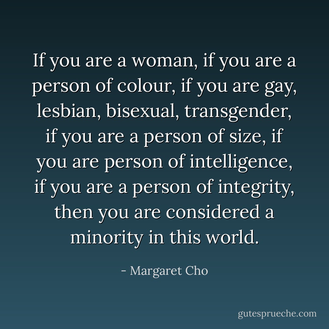 If you are a woman, if you are a person of colour, if you are gay, lesbian, bisexual, transgender, if you are a person of size, if you are person of intelligence, if you are a person of integrity, then you are considered a minority in this world. - Margaret Cho