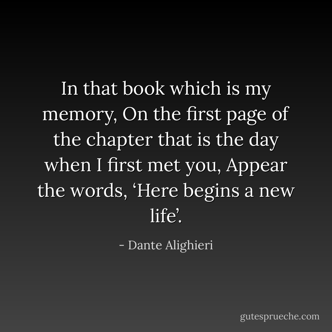 In that book which is my memory,<br />On the first page of the chapter that is the day when I first met you,<br />Appear the words, ‘Here begins a new life’. - Dante Alighieri
