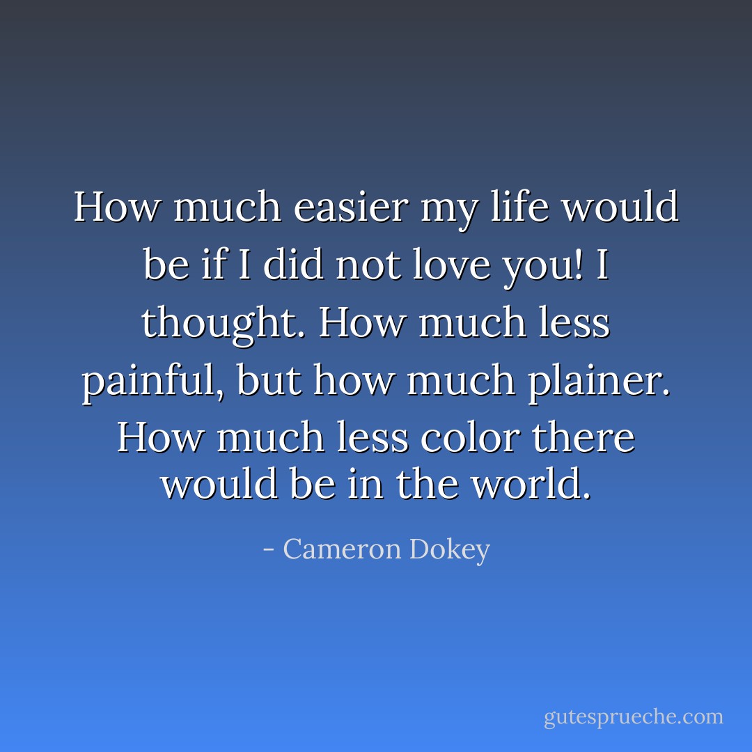 How much easier my life would be if I did not love you! I thought. How much less painful, but how much plainer. How much less color there would be in the world. - Cameron Dokey