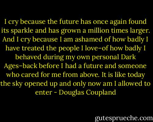 I cry because the future has once again found its sparkle and has grown a million times larger. And I cry because I am ashamed of how badly I have treated the people I love–of how badly I behaved during my own personal Dark Ages–back before I had a future and someone who cared for me from above. It is like today the sky opened up and only now am I allowed to enter - Douglas Coupland