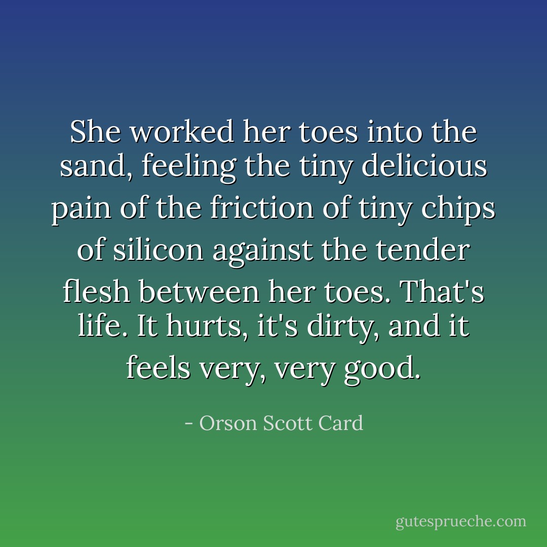 She worked her toes into the sand, feeling the tiny delicious pain of the friction of tiny chips of silicon against the tender flesh between her toes. That's life. It hurts, it's dirty, and it feels very, very good. - Orson Scott Card