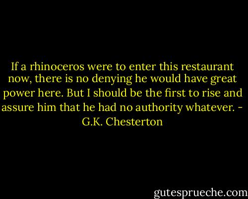 If a rhinoceros were to enter this restaurant now, there is no denying he would have great power here. But I should be the first to rise and assure him that he had no authority whatever. - G.K. Chesterton