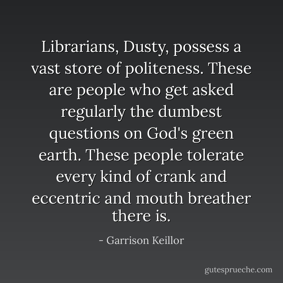 Librarians, Dusty, possess a vast store of politeness. These are people who get asked regularly the dumbest questions on God's green earth. These people tolerate every kind of crank and eccentric and mouth breather there is. - Garrison Keillor