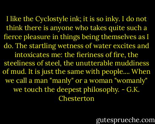 I like the Cyclostyle ink; it is so inky. I do not think there is anyone who takes quite such a fierce pleasure in things being themselves as I do. The startling wetness of water excites and intoxicates me: the fieriness of fire, the steeliness of steel, the unutterable muddiness of mud. It is just the same with people.... When we call a man "manly" or a woman "womanly" we touch the deepest philosophy. - G.K. Chesterton