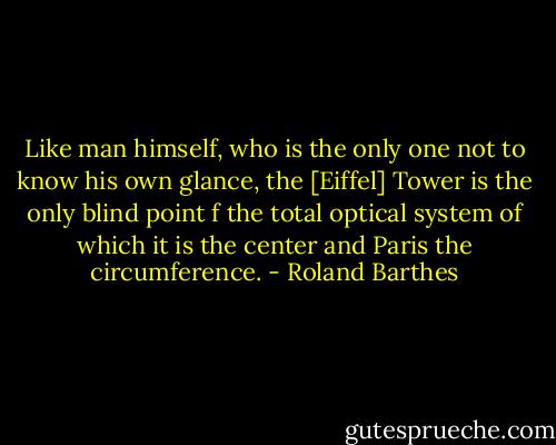 Like man himself, who is the only one not to know his own glance, the [Eiffel] Tower is the only blind point f the total optical system of which it is the center and Paris the circumference. - Roland Barthes