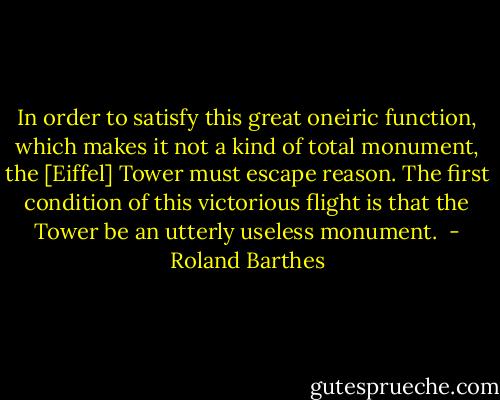 In order to satisfy this great oneiric function, which makes it not a kind of total monument, the [Eiffel] Tower must escape reason. The first condition of this victorious flight is that the Tower be an utterly useless monument.  - Roland Barthes