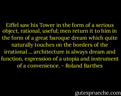 Eiffel saw his Tower in the form of a serious object, rational, useful; men return it to him in the form of a great baroque dream which quite naturally touches on the borders of the irrational ... architecture is always dream and function, expression of a utopia and instrument of a convenience. - Roland Barthes