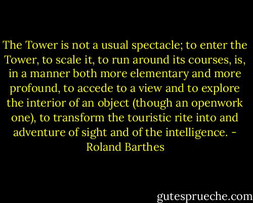 The Tower is not a usual spectacle; to enter the Tower, to scale it, to run around its courses, is, in a manner both more elementary and more profound, to accede to a view and to explore the interior of an object (though an openwork one), to transform the touristic rite into and adventure of sight and of the intelligence. - Roland Barthes