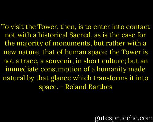 To visit the Tower, then, is to enter into contact not with a historical Sacred, as is the case for the majority of monuments, but rather with a new nature, that of human space: the Tower is not a trace, a souvenir, in short culture; but an immediate consumption of a humanity made natural by that glance which transforms it into space. - Roland Barthes