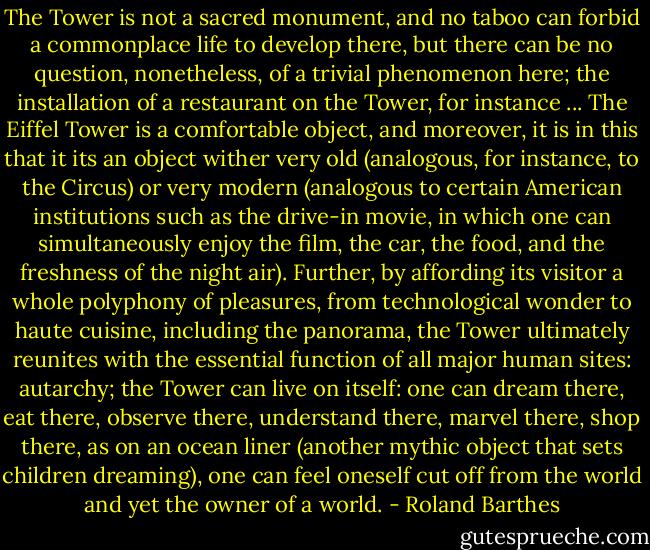 The Tower is not a sacred monument, and no taboo can forbid a commonplace life to develop there, but there can be no question, nonetheless, of a trivial phenomenon here; the installation of a restaurant on the Tower, for instance ... The Eiffel Tower is a comfortable object, and moreover, it is in this that it its an object wither very old (analogous, for instance, to the Circus) or very modern (analogous to certain American institutions such as the drive-in movie, in which one can simultaneously enjoy the film, the car, the food, and the freshness of the night air). Further, by affording its visitor a whole polyphony of pleasures, from technological wonder to haute cuisine, including the panorama, the Tower ultimately reunites with the essential function of all major human sites: autarchy; the Tower can live on itself: one can dream there, eat there, observe there, understand there, marvel there, shop there, as on an ocean liner (another mythic object that sets children dreaming), one can feel oneself cut off from the world and yet the owner of a world. - Roland Barthes