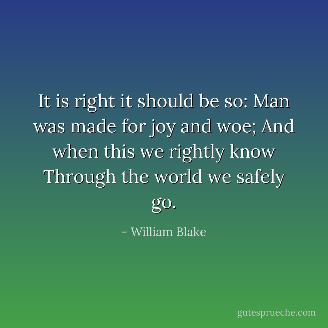 It is right it should be so:<br />Man was made for joy and woe;<br />And when this we rightly know<br />Through the world we safely go. - William Blake