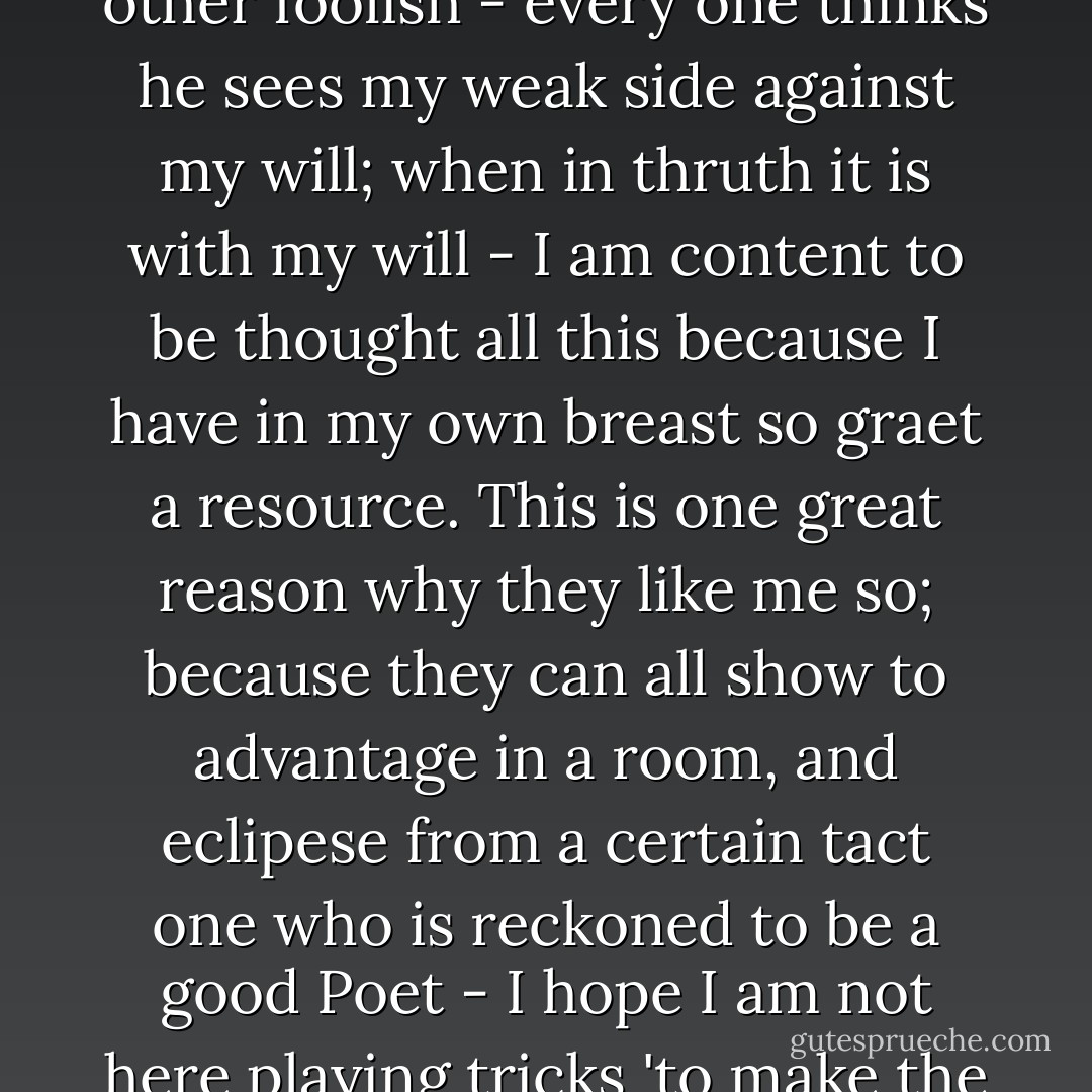 Think of my Pleasure in Solitude, in comparison of my commerce with the world - there I am a child - there they do not know me not even my most intimate acquaintance - I give into their feelings as though I were refraining from irritating a little child - Some think me middling, others silly, other foolish - every one thinks he sees my weak side against my will; when in thruth it is with my will - I am content to be thought all this because I have in my own breast so graet a resource. This is one great reason why they like me so; because they can all show to advantage in a room, and eclipese from a certain tact one who is reckoned to be a good Poet - I hope I am not here playing tricks 'to make the angels weep': I think not: for I have not the least contempt for my species; and though it may sound paradoxical: my greatest elevations of Soul leave me every time more humbled - Enough of this - though in your Love for me you will not think it enough. - John Keats