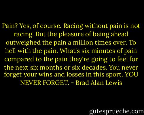 Pain? Yes, of course. Racing without pain is not racing. But the pleasure of being ahead outweighed the pain a million times over. To hell with the pain. What's six minutes of pain compared to the pain they're going to feel for the next six months or six decades. You never forget your wins and losses in this sport. YOU NEVER FORGET. - Brad Alan Lewis