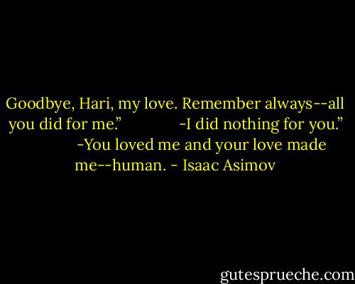 Goodbye, Hari, my love. Remember always--all you did for me.”<br />            <br />-I did nothing for you.”<br />            <br />-You loved me and your love made me--human. - Isaac Asimov