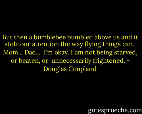 But then a bumblebee bumbled above us and it stole our attention the way flying things can.<br /><br />Mom... Dad...<br /><br />I'm okay. I am not being starved, or beaten, or<br /> unnecessarily frightened. - Douglas Coupland