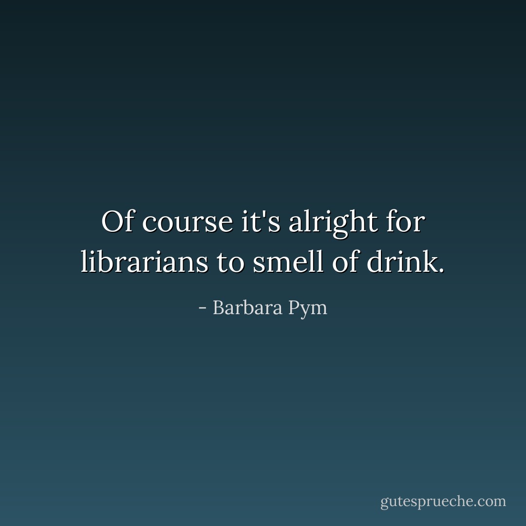 Of course it's alright for librarians to smell of drink. - Barbara Pym