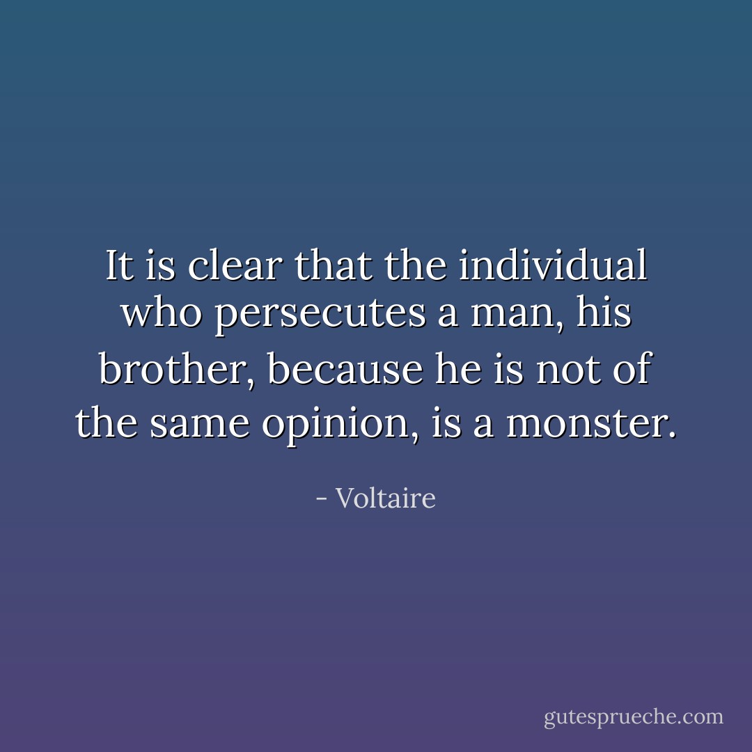 It is clear that the individual who persecutes a man, his brother, because he is not of the same opinion, is a monster. - Voltaire
