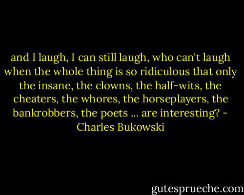 and I laugh, I can still laugh, who can't laugh when the whole thing<br />is so ridiculous<br />that only the insane, the clowns, the half-wits, the cheaters, the whores, the horseplayers, the bankrobbers, the poets ... are interesting? - Charles Bukowski