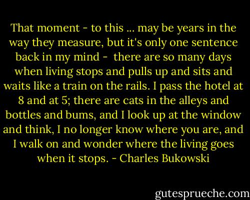 That moment - to this ...<br />may be years in the way they measure,<br />but it's only one sentence back in my mind - <br />there are so many days<br />when living stops and pulls up and sits<br />and waits like a train on the rails.<br />I pass the hotel at 8<br />and at 5; there are cats in the alleys<br />and bottles and bums,<br />and I look up at the window and think,<br />I no longer know where you are,<br />and I walk on and wonder where<br />the living goes<br />when it stops. - Charles Bukowski