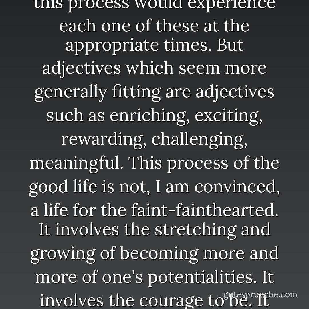 I believe it will have become evident why, for me, adjectives such as happy, contented, blissful, enjoyable, do not seem quite appropriate to any general description of this process I have called the good life, even though the person in this process would experience each one of these at the appropriate times. But adjectives which seem more generally fitting are adjectives such as enriching, exciting, rewarding, challenging, meaningful. This process of the good life is not, I am convinced, a life for the faint-fainthearted. It involves the stretching and growing of becoming more and more of one's potentialities. It involves the courage to be. It means launching oneself fully into the stream of life. Yet the deeply exciting thing about human beings is that when the individual is inwardly free, he chooses as the good life this process of becoming. - Carl R. Rogers