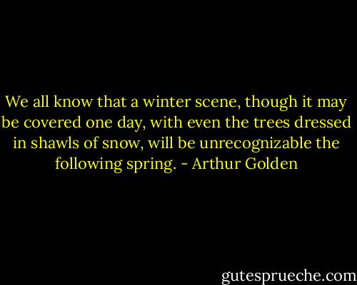 We all know that a winter scene, though it may be covered one day, with even the trees dressed in shawls of snow, will be unrecognizable the following spring. - Arthur Golden