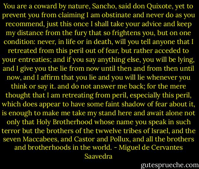 You are a coward by nature, Sancho, said don Quixote, yet to prevent you from claiming I am obstinate and never do as you recommend, just this once I shall take your advice and keep my distance from the fury that so frightens you, but on one condition: never, in life or in death, will you tell anyone that I retreated from this peril out of fear, but rather acceded to your entreaties; and if you say anything else, you will be lying, and I give you the lie from now until then and from then until now, and I affirm that you lie and you will lie whenever you think or say it. and do not answer me back; for the mere thought that I am retreating from peril, especially this peril, which does appear to have some faint shadow of fear about it, is enough to make me take my stand here and await alone not only that Holy Brotherhood whose name you speak in such terror but the brothers of the twwelve tribes of Israel, and the seven Maccabees, and Castor and Pollux, and all the brothers and brotherhoods in the world. - Miguel de Cervantes Saavedra