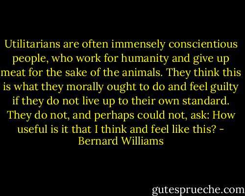 Utilitarians are often immensely conscientious people, who work for humanity and give up meat for the sake of the animals. They think this is what they morally ought to do and feel guilty if they do not live up to their own standard. They do not, and perhaps could not, ask: How useful is it that I think and feel like this? - Bernard Williams