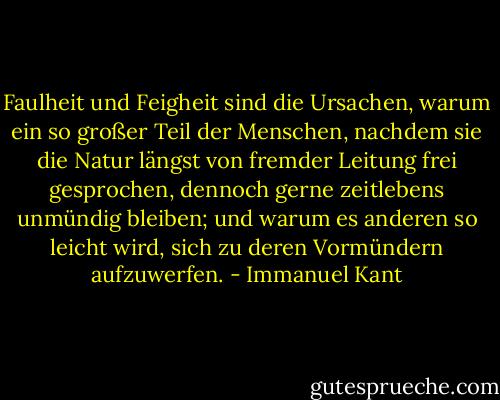 Faulheit und Feigheit sind die Ursachen, warum ein so großer Teil der Menschen, nachdem sie die Natur längst von fremder Leitung frei gesprochen, dennoch gerne zeitlebens unmündig bleiben; und warum es anderen so leicht wird, sich zu deren Vormündern aufzuwerfen. - Immanuel Kant
