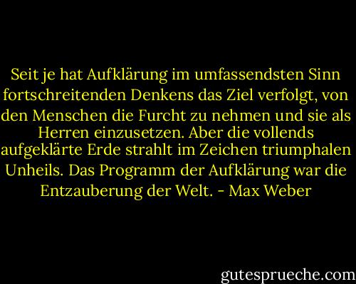 Seit je hat Aufklärung im umfassendsten Sinn fortschreitenden Denkens das Ziel verfolgt, von den Menschen die Furcht zu nehmen und sie als Herren einzusetzen. Aber die vollends aufgeklärte Erde strahlt im Zeichen triumphalen Unheils. Das Programm der Aufklärung war die Entzauberung der Welt. - Max Weber