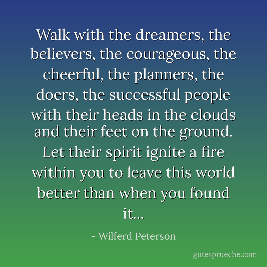 Walk with the dreamers, the believers, the courageous, the cheerful, the planners, the doers, the successful people with their heads in the clouds and their feet on the ground. Let their spirit ignite a fire within you to leave this world better than when you found it... - Wilferd Peterson