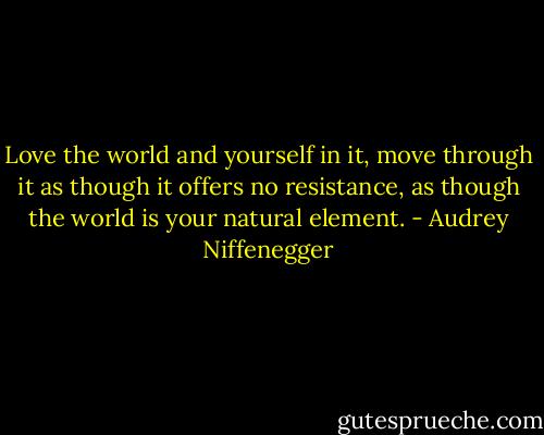 Love the world and yourself in it, move through it as though it offers no resistance, as though the world is your natural element. - Audrey Niffenegger