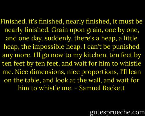 Finished, it's finished, nearly finished, it must be nearly finished. Grain upon grain, one by one, and one day, suddenly, there's a heap, a little heap, the impossible heap. I can't be punished any more. I'll go now to my kitchen, ten feet by ten feet by ten feet, and wait for him to whistle me. Nice dimensions, nice proportions, I'll lean on the table, and look at the wall, and wait for him to whistle me. - Samuel Beckett