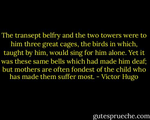 The transept belfry and the two towers were to him three great cages, the birds in which, taught by him, would sing for him alone. Yet it was these same bells which had made him deaf; but mothers are often fondest of the child who has made them suffer most. - Victor Hugo