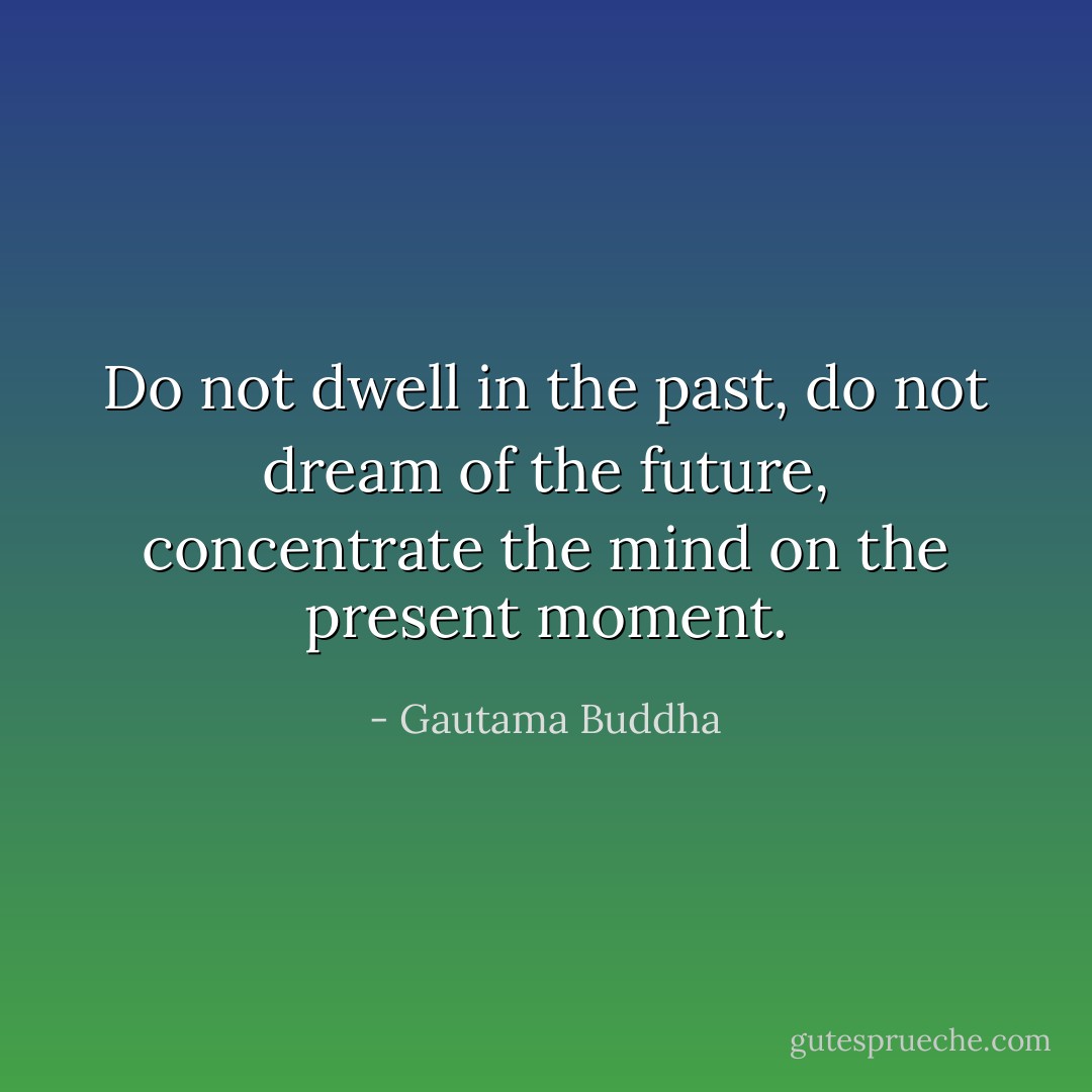 Do not dwell in the past, do not dream of the future, concentrate the mind on the present moment. - Gautama Buddha