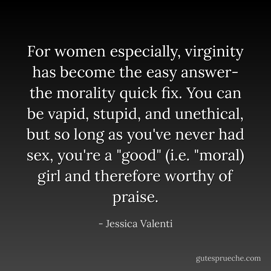 For women especially, virginity has become the easy answer- the morality quick fix. You can be vapid, stupid, and unethical, but so long as you've never had sex, you're a "good" (i.e. "moral) girl and therefore worthy of praise. - Jessica Valenti