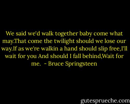 We said we'd walk together baby come what may.That come the twilight should we lose our way.If as we're walkin a hand should slip free,I'll wait for you<br />And should I fall behind,Wait for me.<br /> - Bruce Springsteen