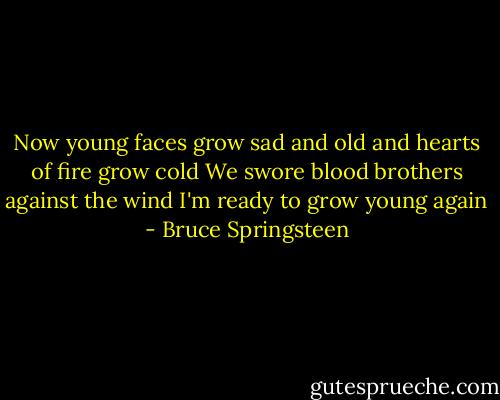 Now young faces grow sad and old and hearts of fire grow cold<br />We swore blood brothers against the wind<br />I'm ready to grow young again - Bruce Springsteen