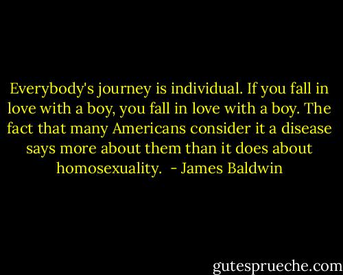 Everybody's journey is individual. If you fall in love with a boy, you fall in love with a boy. The fact that many Americans consider it a disease says more about them than it does about homosexuality.  - James Baldwin