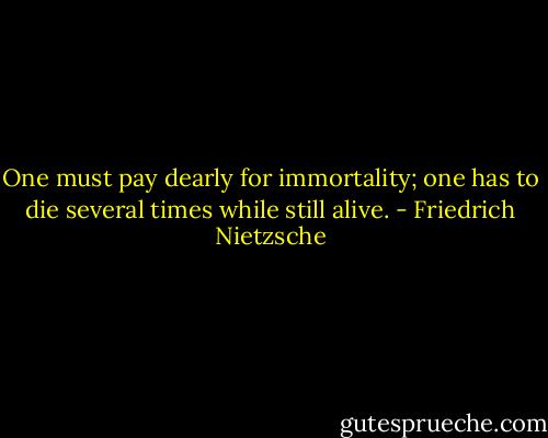 One must pay dearly for immortality; one has to die several times while still alive. - Friedrich Nietzsche