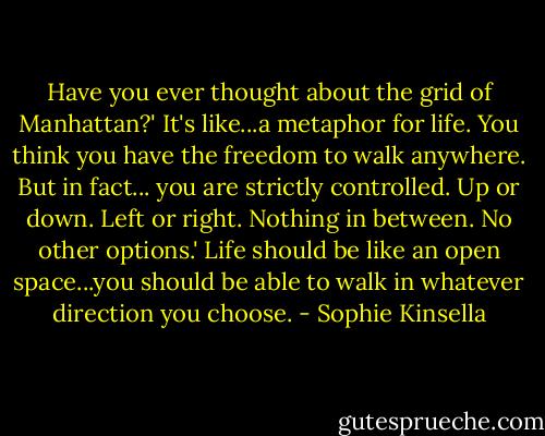 Have you ever thought about the grid of Manhattan?'<br />It's like...a metaphor for life. You think you have the freedom to walk anywhere. But in fact... you are strictly controlled. Up or down. Left or right. Nothing in between. No other options.'<br />Life should be like an open space...you should be able to walk in whatever direction you choose. - Sophie Kinsella